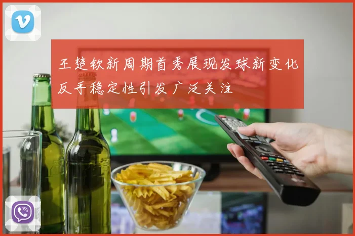 王楚钦新周期首秀展现发球新变化反手稳定性引发广泛关注
