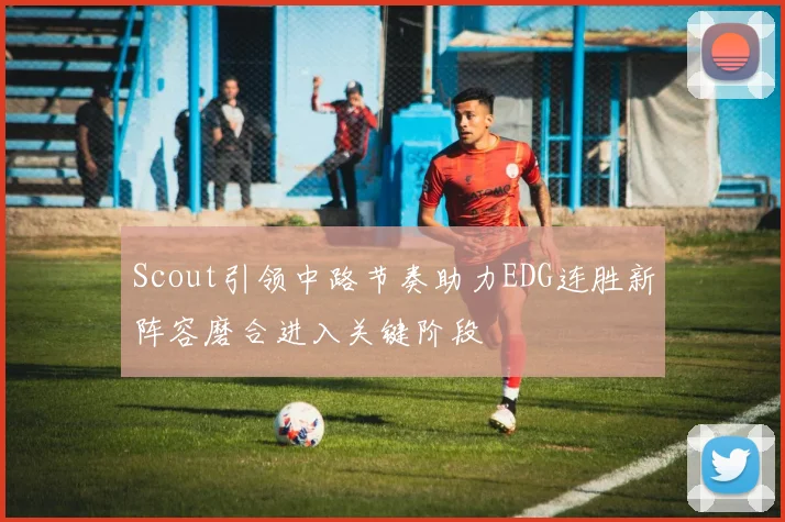 Scout引领中路节奏助力EDG连胜新阵容磨合进入关键阶段