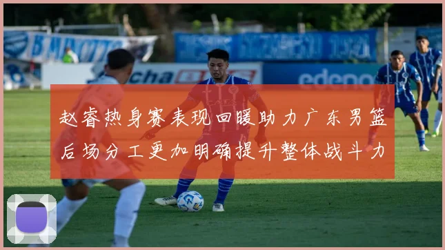 赵睿热身赛表现回暖助力广东男篮后场分工更加明确提升整体战斗力