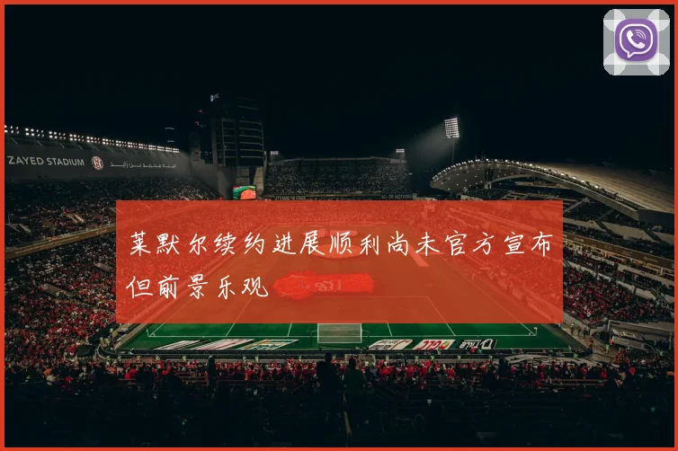 莱默尔续约进展顺利尚未官方宣布但前景乐观