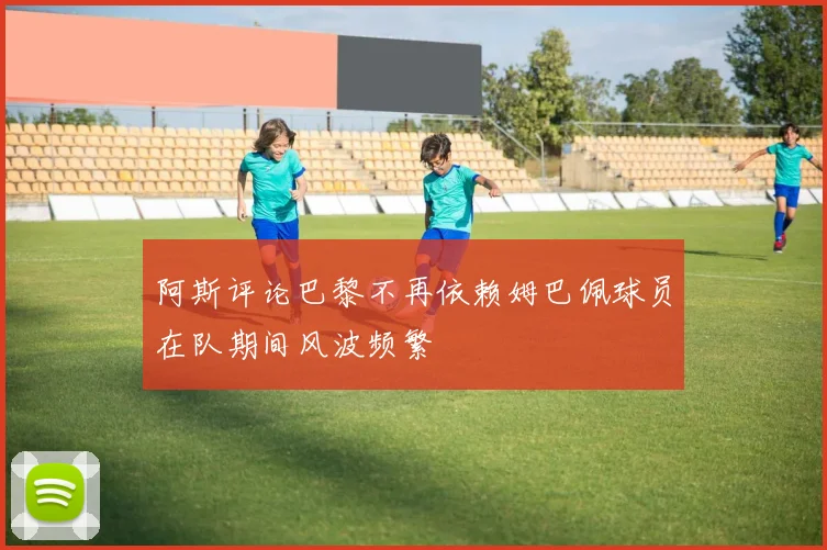 阿斯评论巴黎不再依赖姆巴佩球员在队期间风波频繁