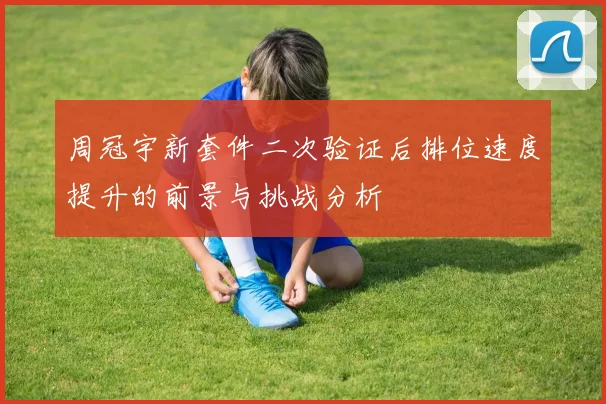周冠宇新套件二次验证后排位速度提升的前景与挑战分析