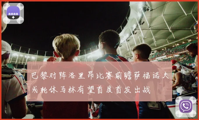 巴黎对阵洛里昂比赛前瞻萨福诺夫或轮休马林有望首度首发出战