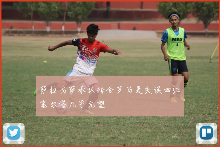 萨拉戈萨承认转会罗马是失误回归塞尔塔几乎无望
