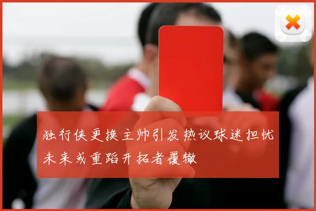 独行侠更换主帅引发热议球迷担忧未来或重蹈开拓者覆辙