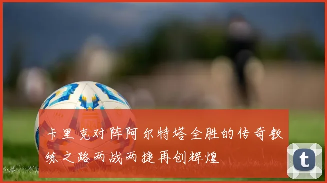 卡里克对阵阿尔特塔全胜的传奇教练之路两战两捷再创辉煌