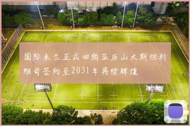 国际米兰正式回购亚历山大斯坦科维奇签约至2031年再续辉煌