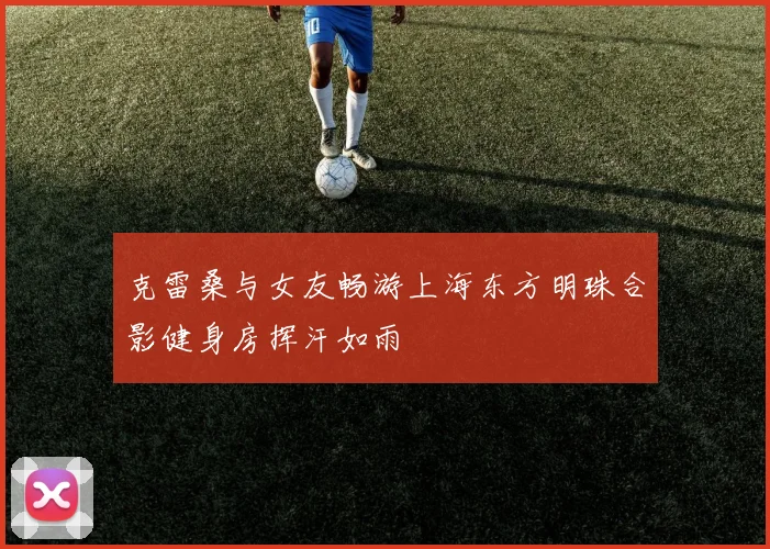 克雷桑与女友畅游上海东方明珠合影健身房挥汗如雨