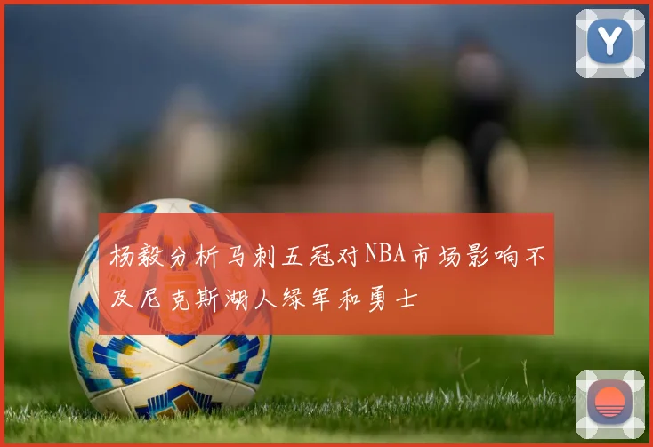 杨毅分析马刺五冠对NBA市场影响不及尼克斯湖人绿军和勇士