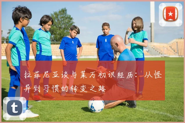 拉菲尼亚谈与莱万初识经历：从怪异到习惯的转变之路
