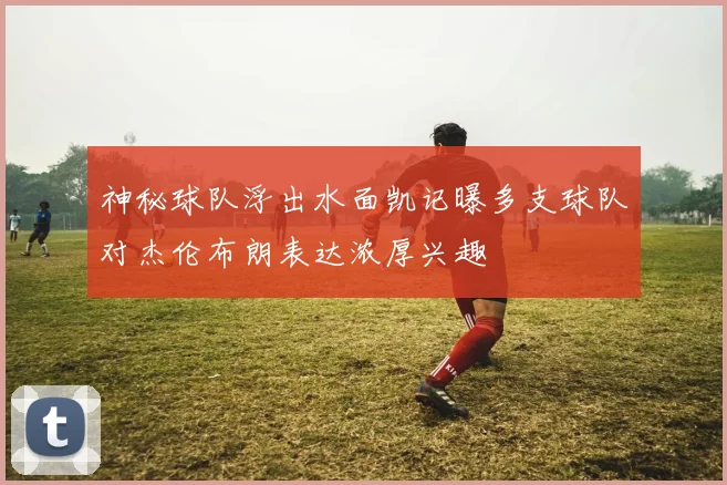 神秘球队浮出水面凯记曝多支球队对杰伦布朗表达浓厚兴趣