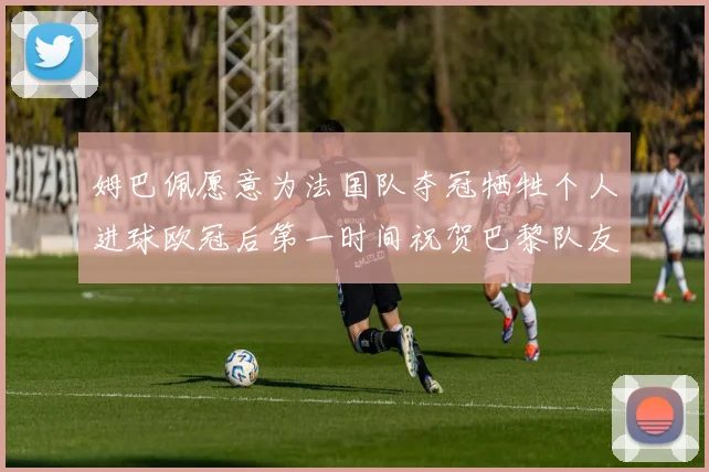 姆巴佩愿意为法国队夺冠牺牲个人进球欧冠后第一时间祝贺巴黎队友