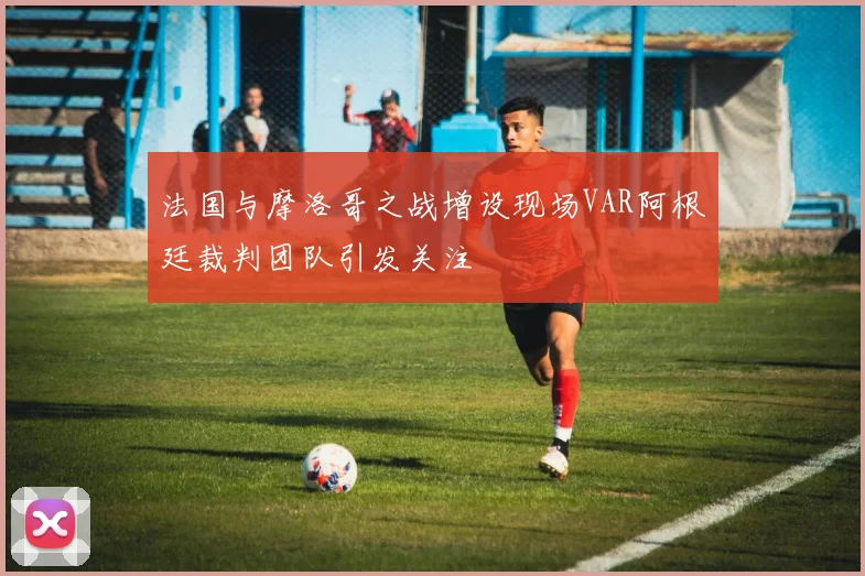 法国与摩洛哥之战增设现场VAR阿根廷裁判团队引发关注