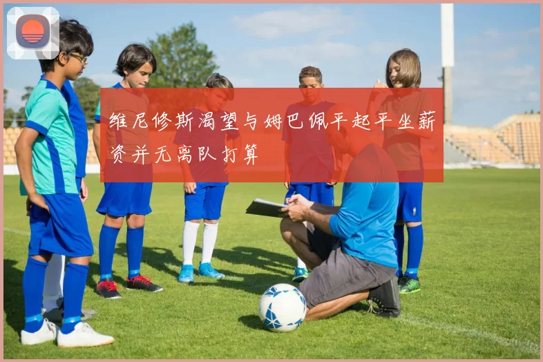 维尼修斯渴望与姆巴佩平起平坐薪资并无离队打算