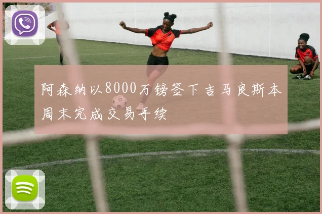 阿森纳以8000万镑签下吉马良斯本周末完成交易手续