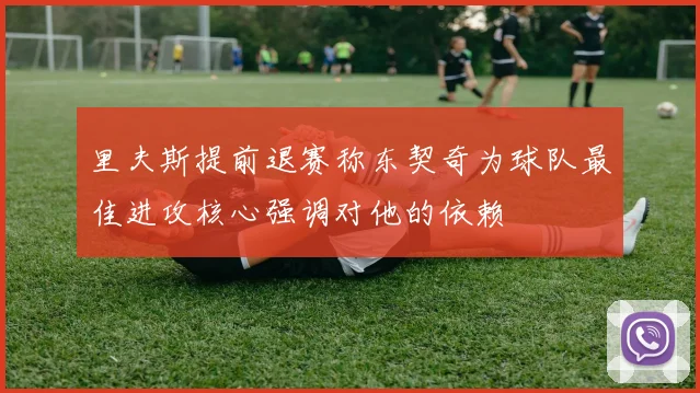 里夫斯提前退赛称东契奇为球队最佳进攻核心强调对他的依赖