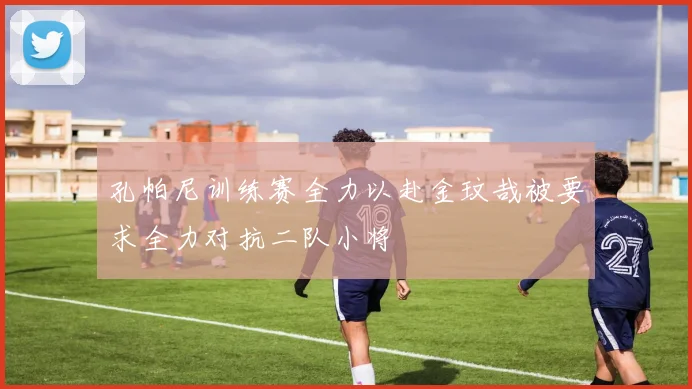 孔帕尼训练赛全力以赴金玟哉被要求全力对抗二队小将