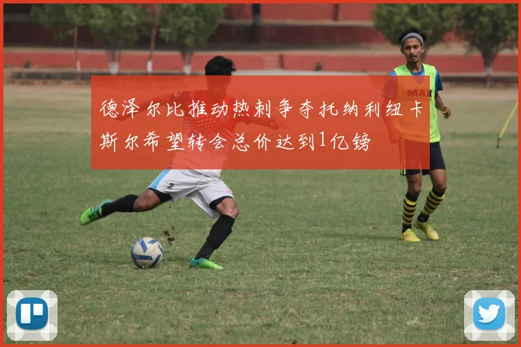 德泽尔比推动热刺争夺托纳利纽卡斯尔希望转会总价达到1亿镑