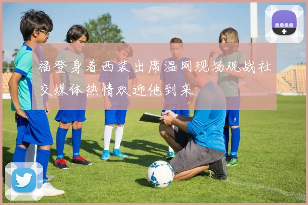福登身着西装出席温网现场观战社交媒体热情欢迎他到来