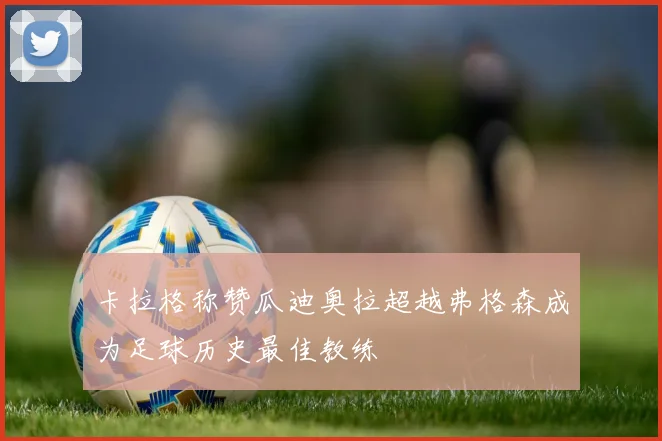 卡拉格称赞瓜迪奥拉超越弗格森成为足球历史最佳教练