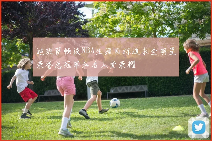 迪班萨畅谈NBA生涯目标追求全明星荣誉总冠军和名人堂荣耀