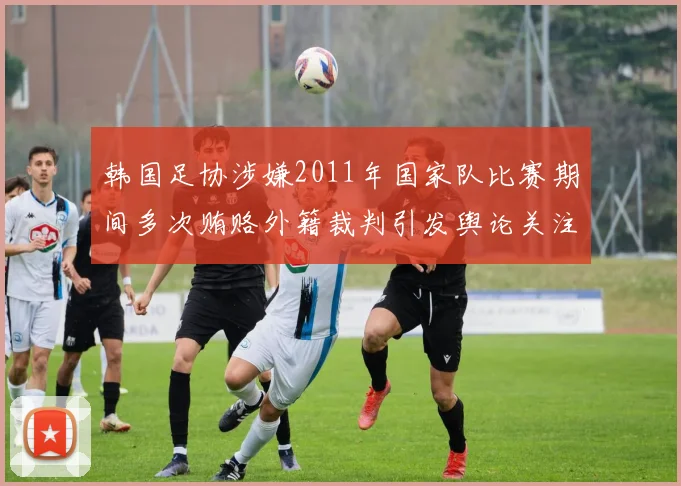 韩国足协涉嫌2011年国家队比赛期间多次贿赂外籍裁判引发舆论关注