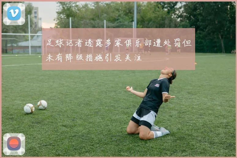 足球记者透露多家俱乐部遭处罚但未有降级措施引发关注