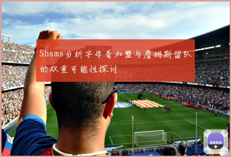 Shams分析字母哥加盟与詹姆斯留队的双重可能性探讨