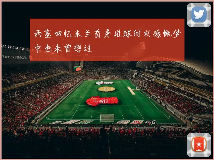 西塞回忆米兰首秀进球时刻感慨梦中也未曾想过