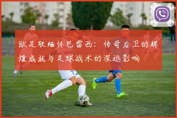欧足联缅怀巴雷西：传奇后卫的辉煌成就与足球战术的深远影响