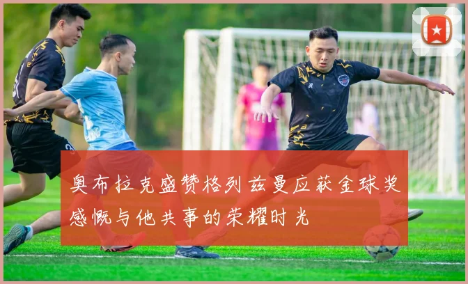 奥布拉克盛赞格列兹曼应获金球奖感慨与他共事的荣耀时光