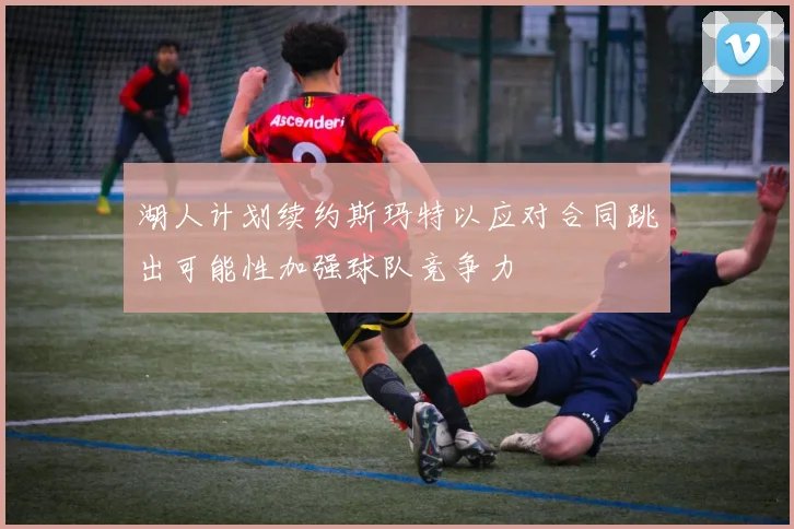 湖人计划续约斯玛特以应对合同跳出可能性加强球队竞争力