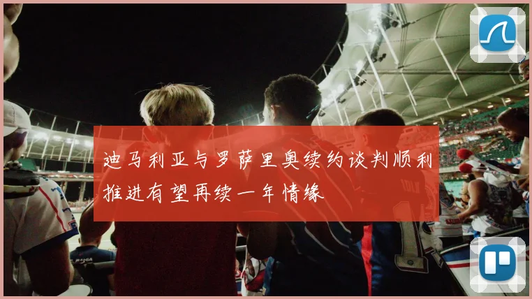 迪马利亚与罗萨里奥续约谈判顺利推进有望再续一年情缘