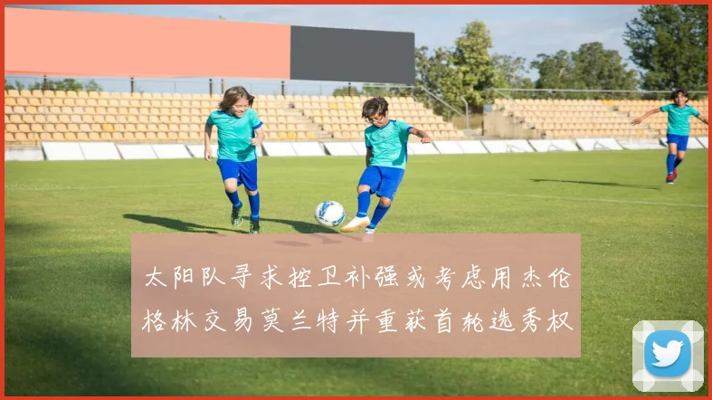太阳队寻求控卫补强或考虑用杰伦格林交易莫兰特并重获首轮选秀权